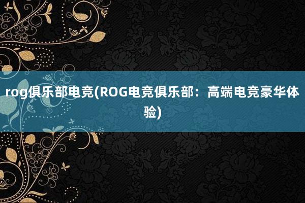 rog俱乐部电竞(ROG电竞俱乐部：高端电竞豪华体验)