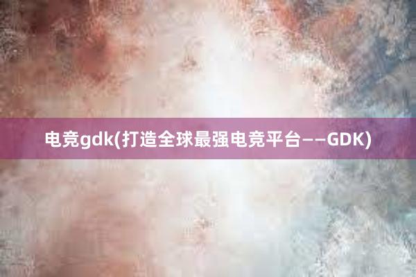 电竞gdk(打造全球最强电竞平台——GDK)