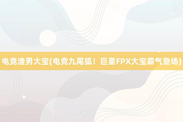 电竞渣男大宝(电竞九尾狐！巨星FPX大宝霸气登场)