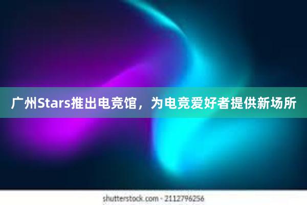 广州Stars推出电竞馆，为电竞爱好者提供新场所