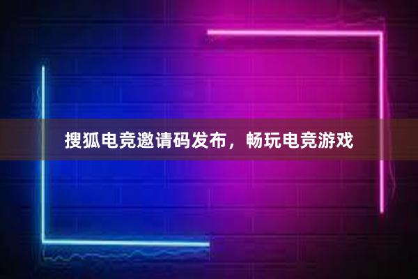 搜狐电竞邀请码发布，畅玩电竞游戏